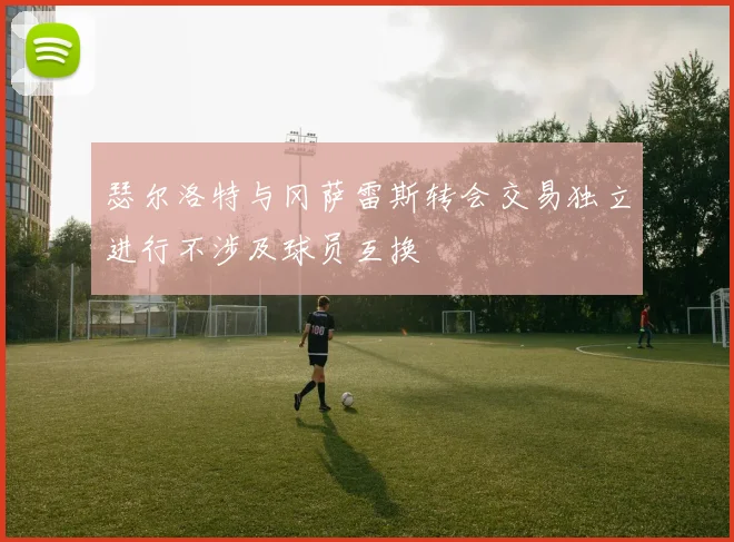 瑟尔洛特与冈萨雷斯转会交易独立进行不涉及球员互换