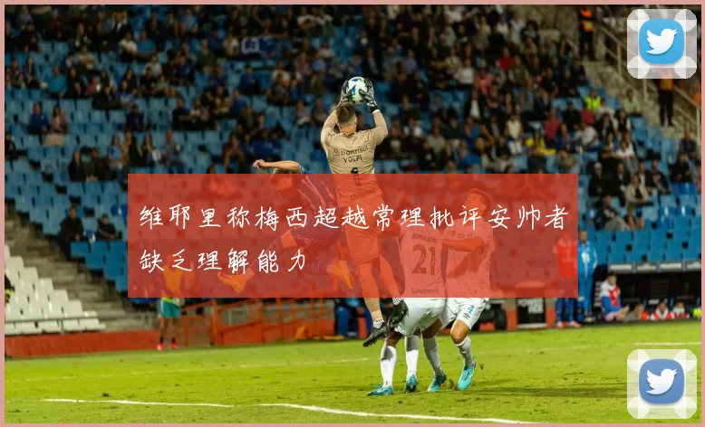 维耶里称梅西超越常理批评安帅者缺乏理解能力