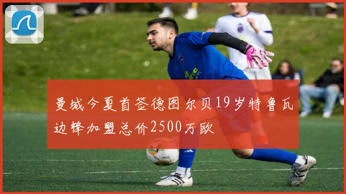 曼城今夏首签德图尔贝19岁特鲁瓦边锋加盟总价2500万欧