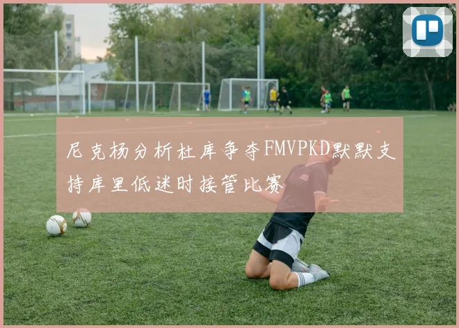 尼克杨分析杜库争夺FMVPKD默默支持库里低迷时接管比赛