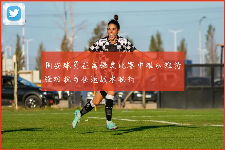 国安球员在高强度比赛中难以维持强对抗与快速战术执行