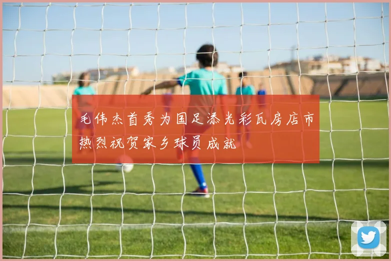 毛伟杰首秀为国足添光彩瓦房店市热烈祝贺家乡球员成就
