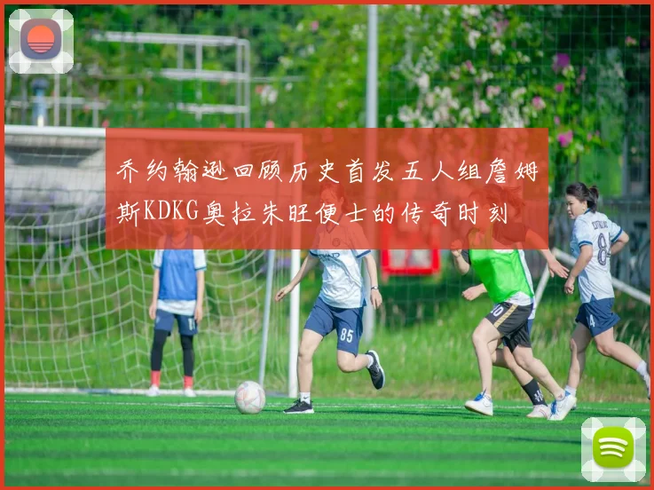 乔约翰逊回顾历史首发五人组詹姆斯KDKG奥拉朱旺便士的传奇时刻