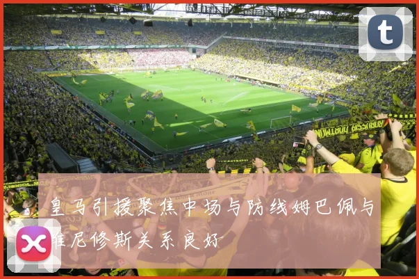 皇马引援聚焦中场与防线姆巴佩与维尼修斯关系良好