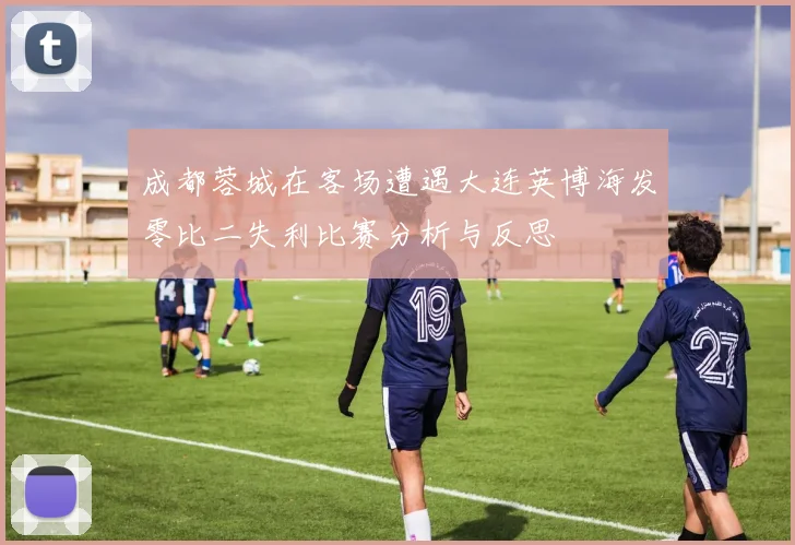 成都蓉城在客场遭遇大连英博海发零比二失利比赛分析与反思